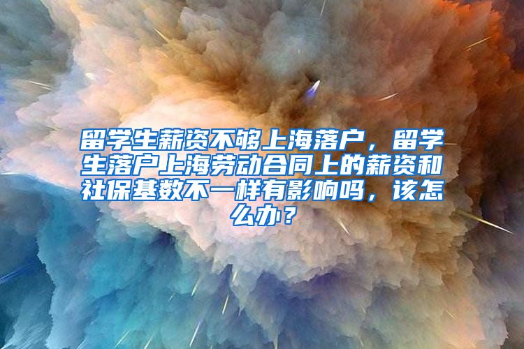 留学生薪资不够上海落户，留学生落户上海劳动合同上的薪资和社保基数不一样有影响吗，该怎么办？