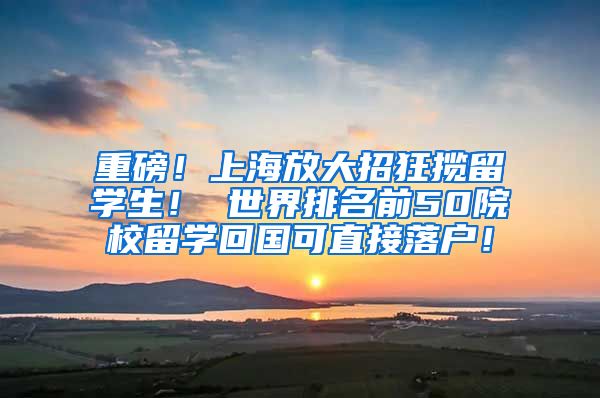 重磅！上海放大招狂揽留学生！ 世界排名前50院校留学回国可直接落户！