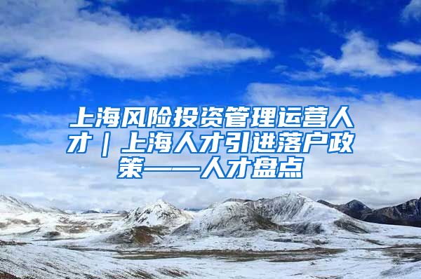 上海风险投资管理运营人才｜上海人才引进落户政策——人才盘点