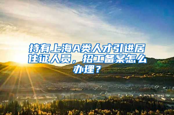 持有上海A类人才引进居住证人员，招工备案怎么办理？