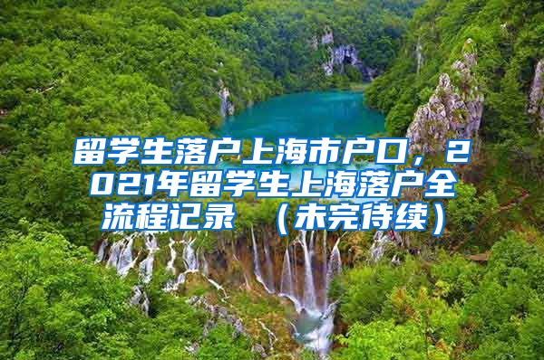 留学生落户上海市户口，2021年留学生上海落户全流程记录 （未完待续）