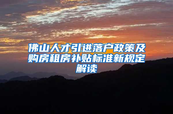 佛山人才引进落户政策及购房租房补贴标准新规定解读