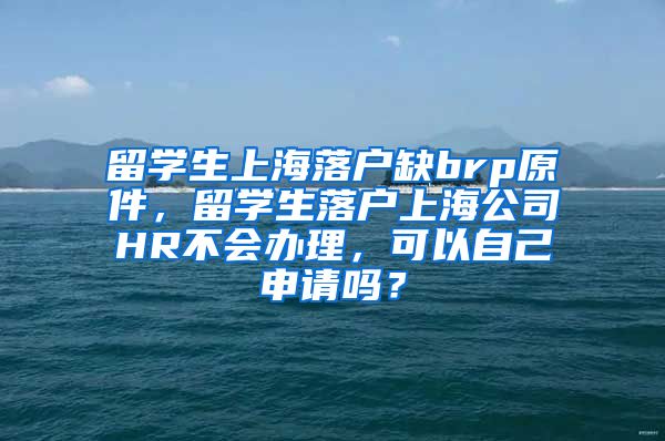 留学生上海落户缺brp原件，留学生落户上海公司HR不会办理，可以自己申请吗？