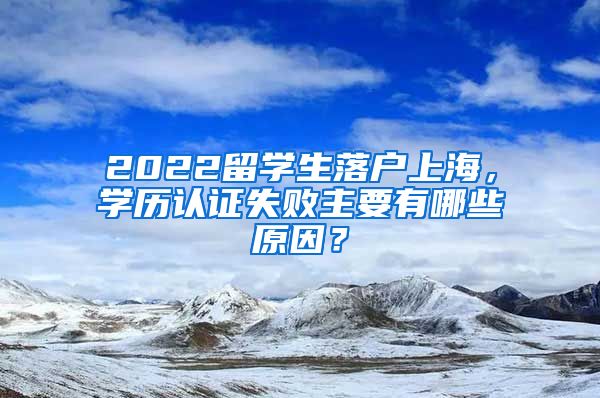 2022留学生落户上海，学历认证失败主要有哪些原因？