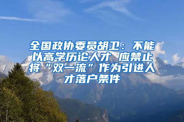 全国政协委员胡卫：不能以高学历论人才 应禁止将“双一流”作为引进人才落户条件