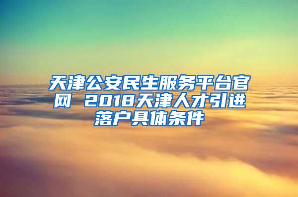 天津公安民生服务平台官网 2018天津人才引进落户具体条件