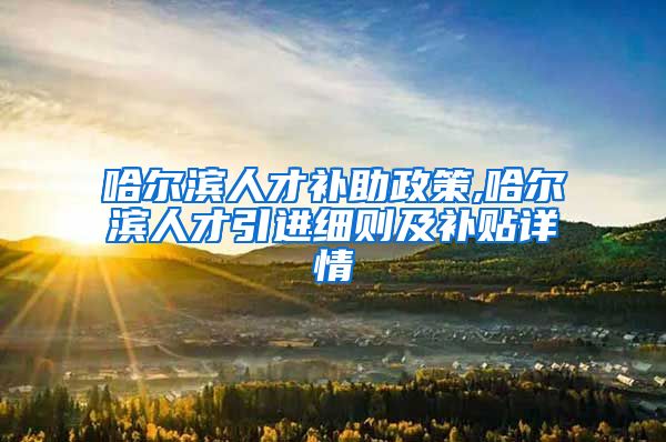 哈尔滨人才补助政策,哈尔滨人才引进细则及补贴详情