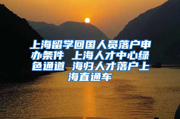 上海留学回国人员落户申办条件 上海人才中心绿色通道 海归人才落户上海直通车