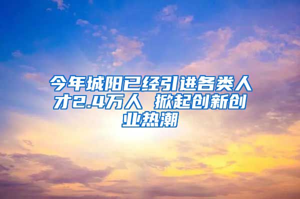 今年城阳已经引进各类人才2.4万人 掀起创新创业热潮