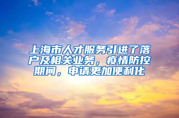 上海市人才服务引进了落户及相关业务，疫情防控期间，申请更加便利化