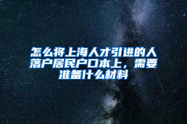 怎么将上海人才引进的人落户居民户口本上，需要准备什么材料