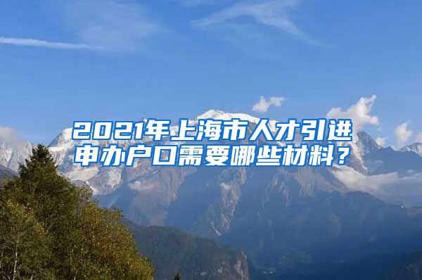 2021年上海市人才引进申办户口需要哪些材料？