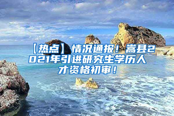 【热点】情况通报！嵩县2021年引进研究生学历人才资格初审！