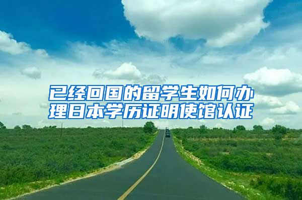 已经回国的留学生如何办理日本学历证明使馆认证