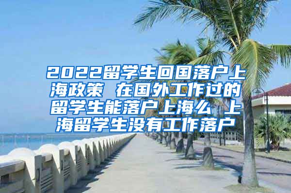 2022留学生回国落户上海政策 在国外工作过的留学生能落户上海么 上海留学生没有工作落户