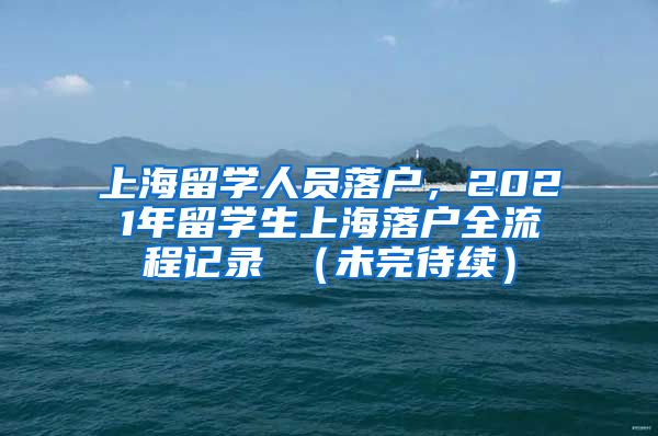 上海留学人员落户，2021年留学生上海落户全流程记录 （未完待续）