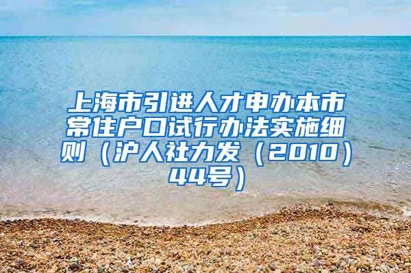 上海市引进人才申办本市常住户口试行办法实施细则（沪人社力发（2010）44号）