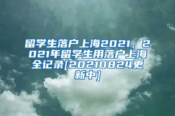 留学生落户上海2021，2021年留学生用落户上海全记录[20210824更新中]