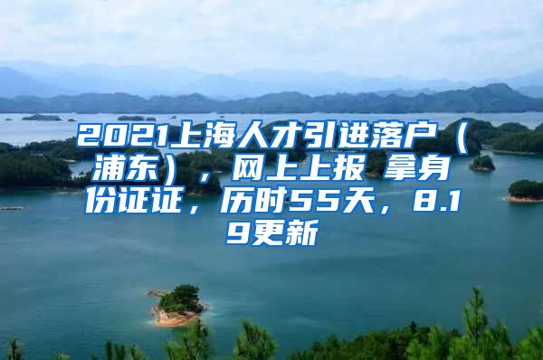 2021上海人才引进落户（浦东），网上上报→拿身份证证，历时55天，8.19更新