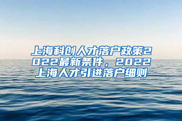 上海科创人才落户政策2022最新条件，2022上海人才引进落户细则