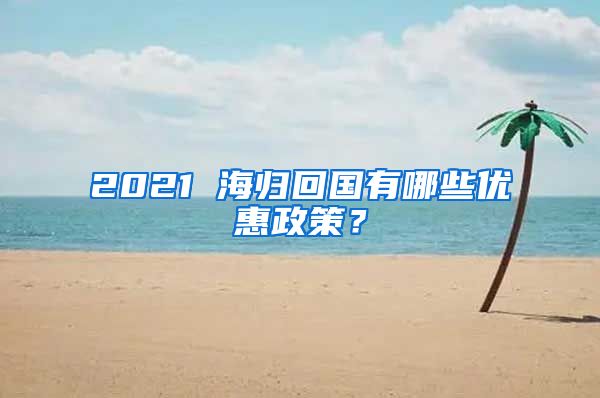 2021 海归回国有哪些优惠政策？