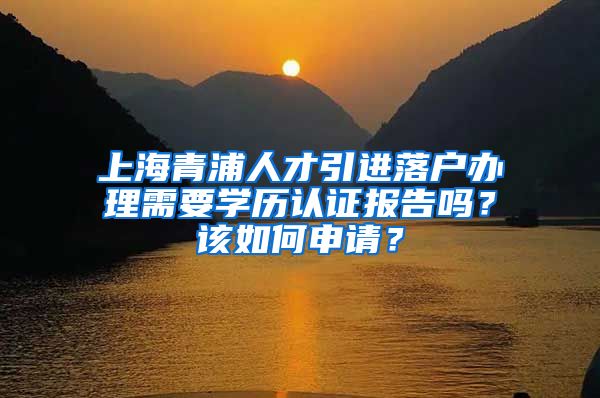 上海青浦人才引进落户办理需要学历认证报告吗？该如何申请？