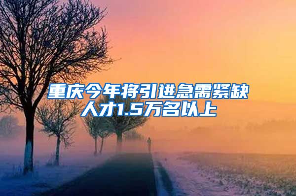 重庆今年将引进急需紧缺人才1.5万名以上