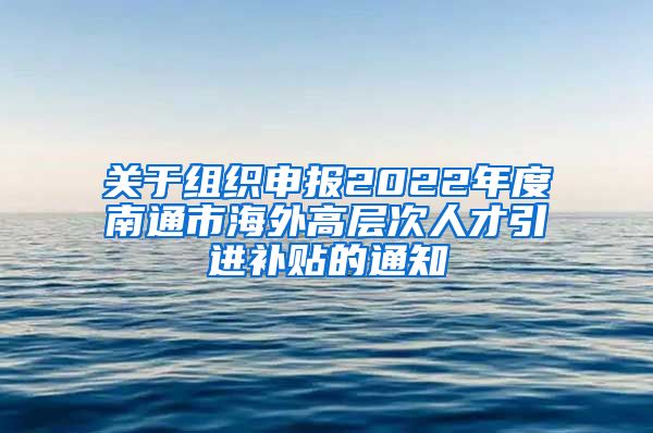 关于组织申报2022年度南通市海外高层次人才引进补贴的通知