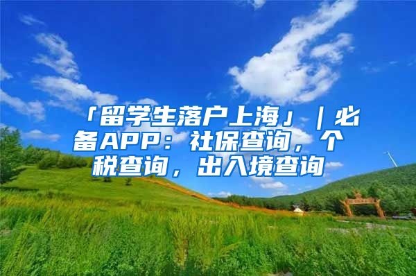 「留学生落户上海」｜必备APP：社保查询，个税查询，出入境查询