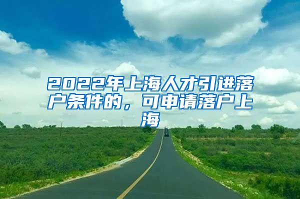 2022年上海人才引进落户条件的，可申请落户上海