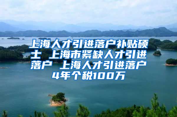 上海人才引进落户补贴硕士 上海市紧缺人才引进落户 上海人才引进落户4年个税100万