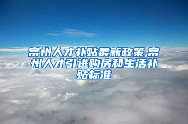 常州人才补贴最新政策,常州人才引进购房和生活补贴标准