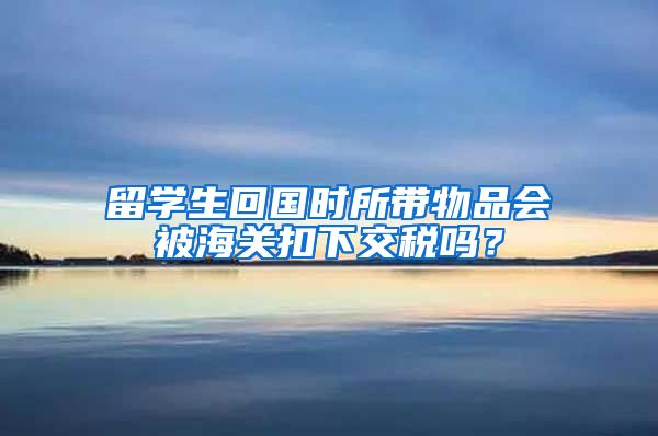 留学生回国时所带物品会被海关扣下交税吗？