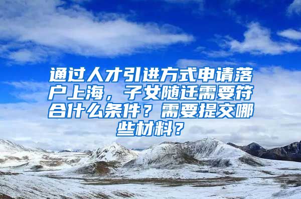 通过人才引进方式申请落户上海，子女随迁需要符合什么条件？需要提交哪些材料？