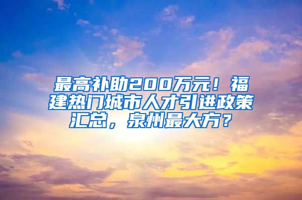 最高补助200万元！福建热门城市人才引进政策汇总，泉州最大方？