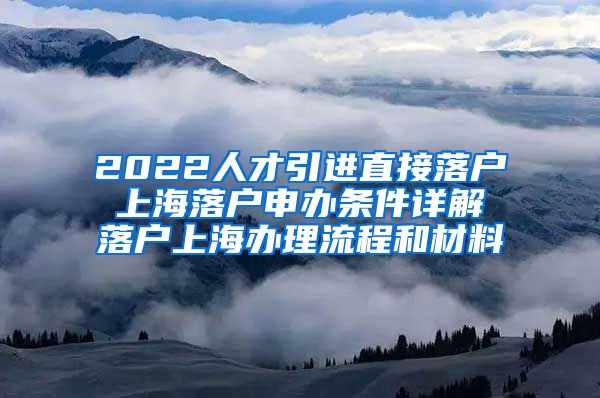 2022人才引进直接落户 上海落户申办条件详解 落户上海办理流程和材料