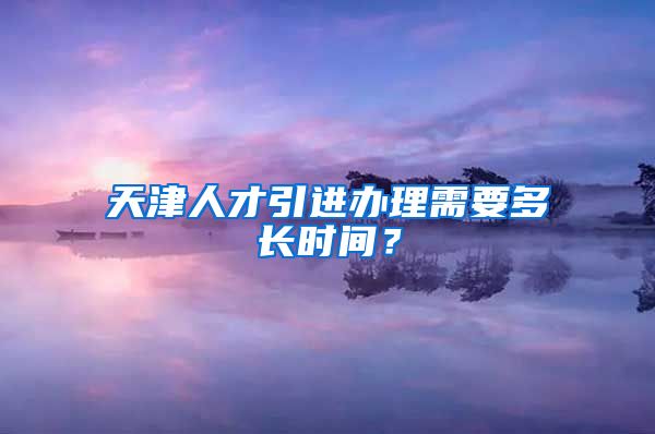 天津人才引进办理需要多长时间？