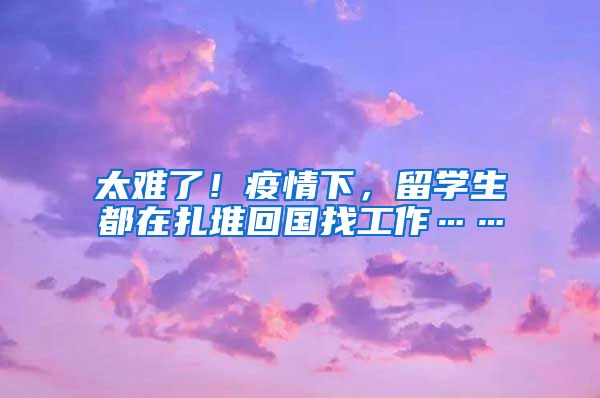 太难了！疫情下，留学生都在扎堆回国找工作……