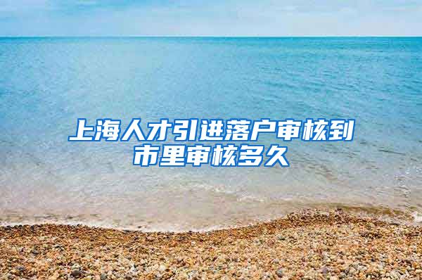 上海人才引进落户审核到市里审核多久