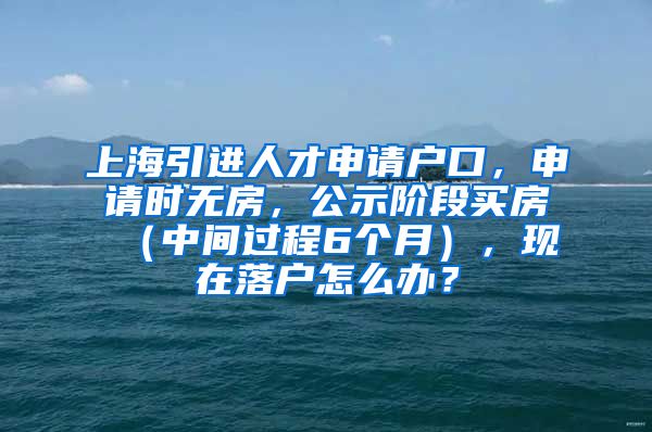 上海引进人才申请户口，申请时无房，公示阶段买房（中间过程6个月），现在落户怎么办？