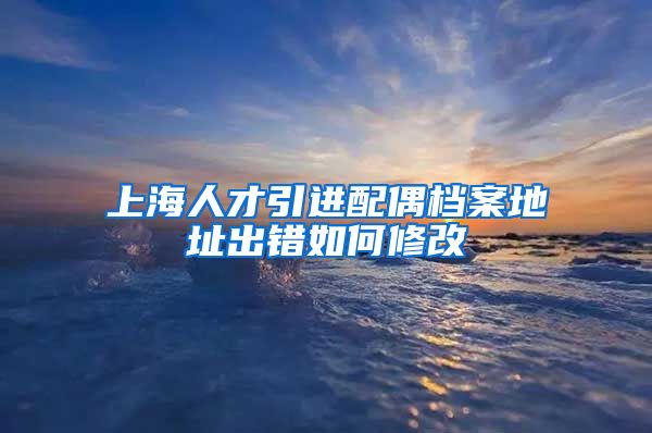 上海人才引进配偶档案地址出错如何修改