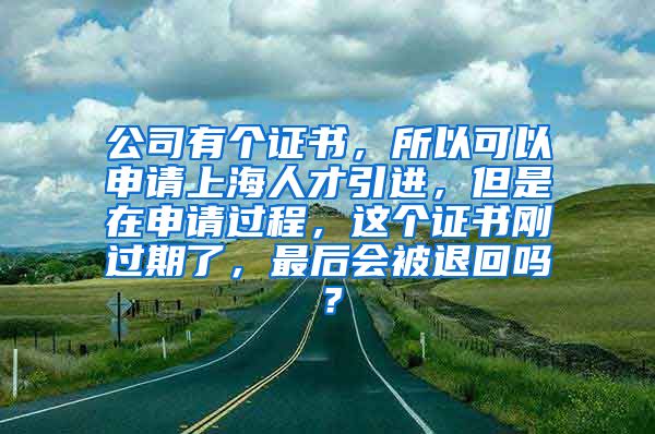 公司有个证书，所以可以申请上海人才引进，但是在申请过程，这个证书刚过期了，最后会被退回吗？