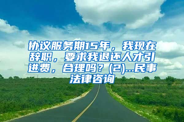 协议服务期15年，我现在辞职，要求我退还人才引进费，合理吗？(2)...民事法律咨询