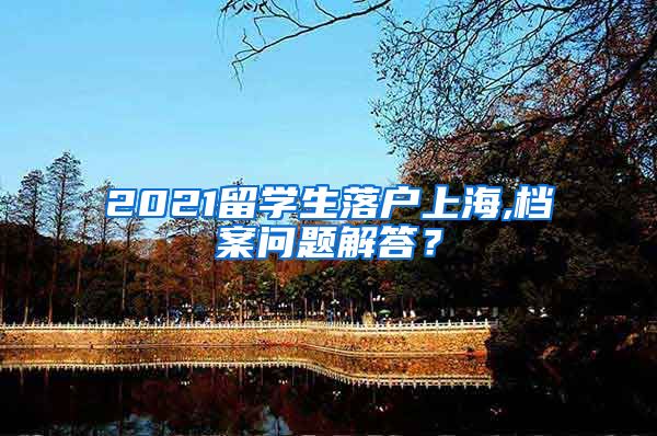 2021留学生落户上海,档案问题解答？