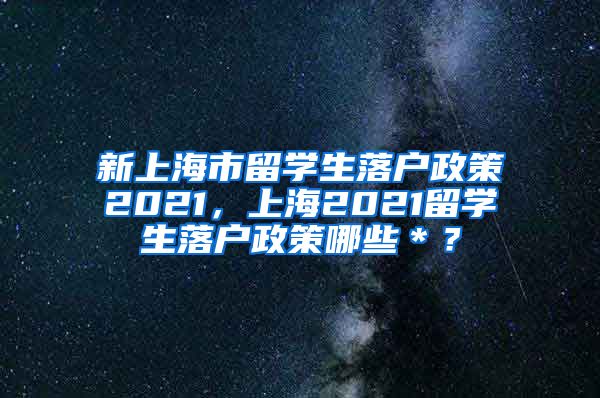 新上海市留学生落户政策2021，上海2021留学生落户政策哪些＊？