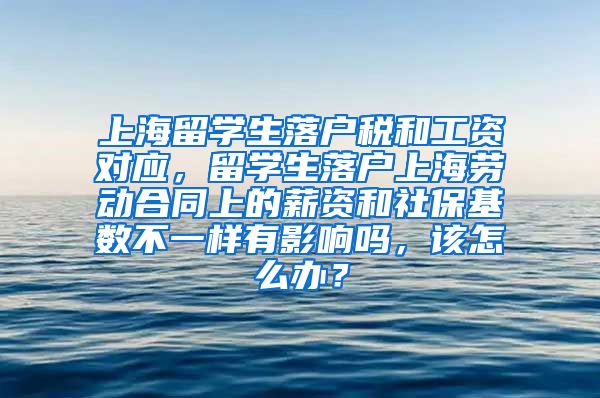 上海留学生落户税和工资对应，留学生落户上海劳动合同上的薪资和社保基数不一样有影响吗，该怎么办？