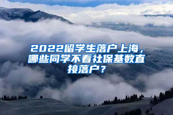 2022留学生落户上海，哪些同学不看社保基数直接落户？