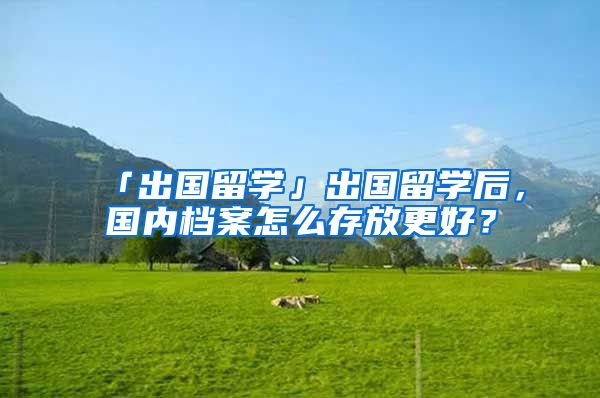 「出国留学」出国留学后，国内档案怎么存放更好？