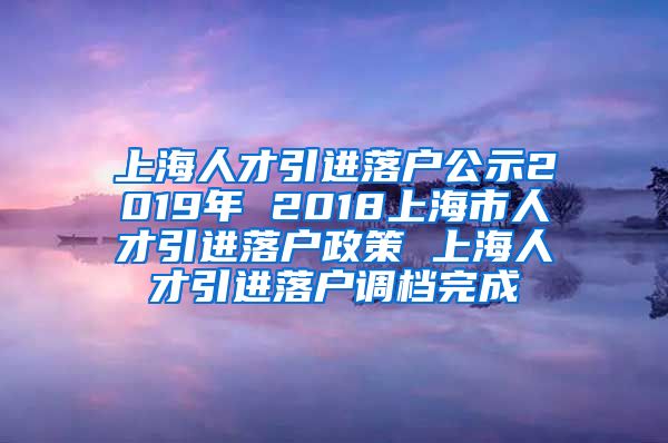 上海人才引进落户公示2019年 2018上海市人才引进落户政策 上海人才引进落户调档完成