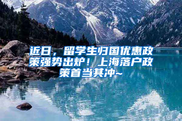 近日，留学生归国优惠政策强势出炉！上海落户政策首当其冲~